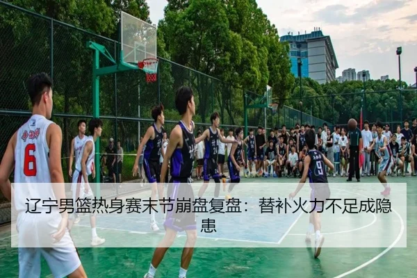 辽宁男篮热身赛末节崩盘复盘：替补火力不足成隐患